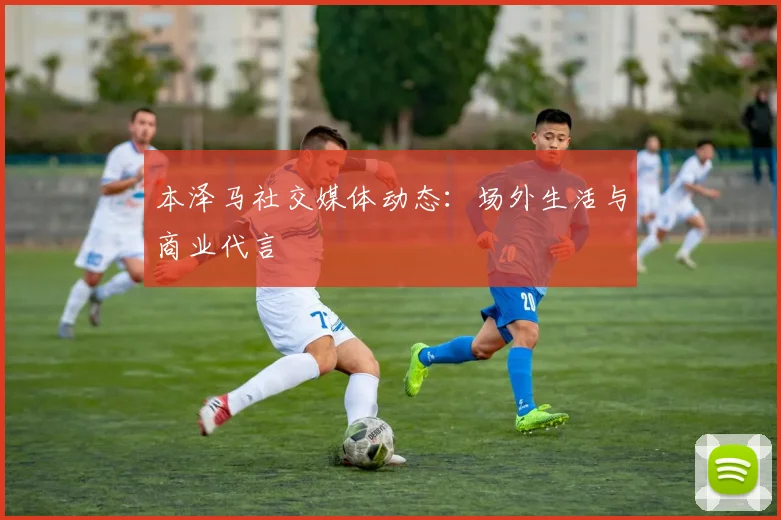 本泽马社交媒体动态：场外生活与商业代言