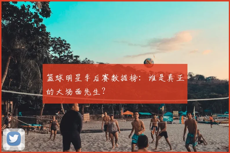 篮球明星季后赛数据榜：谁是真正的大场面先生？
